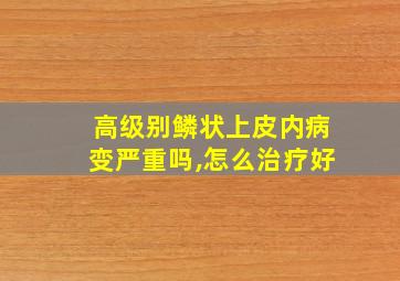 高级别鳞状上皮内病变严重吗,怎么治疗好