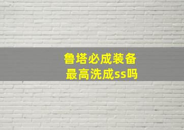 鲁塔必成装备最高洗成ss吗