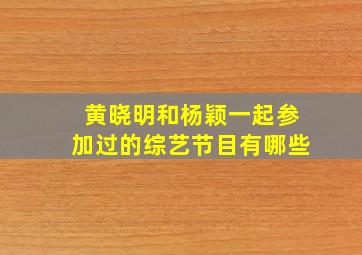 黄晓明和杨颖一起参加过的综艺节目有哪些