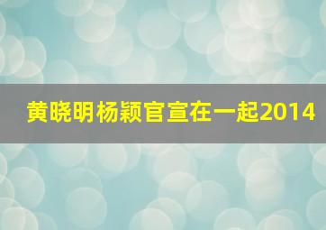 黄晓明杨颖官宣在一起2014